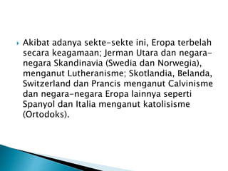  Akibat adanya sekte-sekte ini, Eropa terbelah 
secara keagamaan; Jerman Utara dan negara-negara 
Skandinavia (Swedia dan Norwegia), 
menganut Lutheranisme; Skotlandia, Belanda, 
Switzerland dan Prancis menganut Calvinisme 
dan negara-negara Eropa lainnya seperti 
Spanyol dan Italia menganut katolisisme 
(Ortodoks). 
 