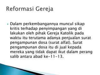  Dalam perkembangannya muncul sikap 
kritis terhadap penyimpangan yang di 
lakukan oleh pihak Gereja Katolik pada 
waktu itu terutama adanya penjualan surat 
pengampunan dosa (surat alfat). Surat 
pengampunan dosa itu di jual kepada 
mereka yang tidak dapat ikut dalam perang 
salib antara abad ke-11-13. 
 