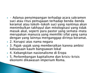  · Adanya penyimpangan terhadap acara sakramen 
suci atau ritus pemujaaan terhadap benda-benda 
keramat atau tokoh-tokoh suci yang nantinya akan 
menimbulkan takhayul dan mitologisasi yang tidak 
masuk akal, seperti para pastor yang semata-mata 
merupakan manusia yang memiliki sifat yang sama 
dengan yang lainnya menganggap dirinya keramat. 
 2. Korupsi atas nama negara 
 3. Pajak-pajak yang memberatkan karena ambisi 
kekuasaan kaum bangsawan lokal 
 4. Kebangkitan nasionalisme di Eropa 
 5. Perkembangan kapitalisme dan krisis-krisis 
ekonomi dikawasan imperium Roma. 
 