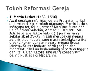  1. Martin Luther (1483-1546) 
 Awal gerakan reformasi gereja Protestan terjadi 
di jerman dengan tokoh utamanya Martin Luther. 
Mengapa terjadi di Jerman? Menurut Burns dan 
Ralph dalam Suhelmi, Ahmad 2001:149-150. 
Ada beberapa faktor yakni: (1) jerman yang 
sekitar abad XV-XVI masih merupakan negara 
agraris atau negara yang masih terbelakang jika 
dibandingkan dengan negara-negara Eropa 
lainnya. Sektor Industri perdagangan dan 
manafaktur belum berkembang seperti di Inggris 
dan Italia. Dan Katolisisme yang konservatif 
paling kuat ada di Negara ini. 
 