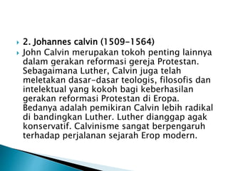  2. Johannes calvin (1509-1564) 
 John Calvin merupakan tokoh penting lainnya 
dalam gerakan reformasi gereja Protestan. 
Sebagaimana Luther, Calvin juga telah 
meletakan dasar-dasar teologis, filosofis dan 
intelektual yang kokoh bagi keberhasilan 
gerakan reformasi Protestan di Eropa. 
Bedanya adalah pemikiran Calvin lebih radikal 
di bandingkan Luther. Luther dianggap agak 
konservatif. Calvinisme sangat berpengaruh 
terhadap perjalanan sejarah Erop modern. 
 