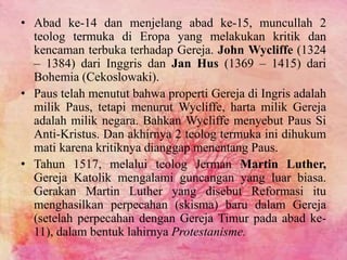 • Abad ke-14 dan menjelang abad ke-15, muncullah 2 
teolog termuka di Eropa yang melakukan kritik dan 
kencaman terbuka terhadap Gereja. John Wycliffe (1324 
– 1384) dari Inggris dan Jan Hus (1369 – 1415) dari 
Bohemia (Cekoslowaki). 
• Paus telah menutut bahwa properti Gereja di Ingris adalah 
milik Paus, tetapi menurut Wycliffe, harta milik Gereja 
adalah milik negara. Bahkan Wycliffe menyebut Paus Si 
Anti-Kristus. Dan akhirnya 2 teolog termuka ini dihukum 
mati karena kritiknya dianggap menentang Paus. 
• Tahun 1517, melalui teolog Jerman Martin Luther, 
Gereja Katolik mengalami guncangan yang luar biasa. 
Gerakan Martin Luther yang disebut Reformasi itu 
menghasilkan perpecahan (skisma) baru dalam Gereja 
(setelah perpecahan dengan Gereja Timur pada abad ke- 
11), dalam bentuk lahirnya Protestanisme. 
 