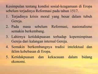 Kesimpulan tentang kondisi sosial-keagamaan di Eropa 
sebelum terjadinya Reformasi pada tahun 1517. 
1. Terjadinya krisis moral yang besar dalam tubuh 
Gereja. 
2. Pada masa sebelum Reformasi, nasionalisme 
semakin berkembang. 
3. Lahirnya ketidakpuasan terhadap kepemimpinan 
Gereja dari kalangan internal Gereja. 
4. Semakin berkembangnya tradisi intelektual dan 
iklim kebebasan di Eropa. 
5. Ketidakpuasan dan kekacauan dalam bidang 
ekonomi. 
 