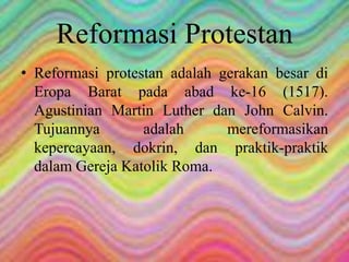 Reformasi Protestan 
• Reformasi protestan adalah gerakan besar di 
Eropa Barat pada abad ke-16 (1517). 
Agustinian Martin Luther dan John Calvin. 
Tujuannya adalah mereformasikan 
kepercayaan, dokrin, dan praktik-praktik 
dalam Gereja Katolik Roma. 
 