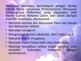 Meskipun demikian, berhadapan dengan Gereja 
Katolik Roma umumnya Protestanisme (khusunya 
Gereja-gereja Reformasi yang dipelopori oleh 
Martin Luther, Yohanes Calvin, dan Ulrich Zwingli) 
memiliki kesamaan, diantaranya : 
• Menolak otoritas dan kekuasaan Paus atas Gereja 
dan kekuasaan sekuler. 
• Menolak indulgensi. 
• Mengurangi jumlah sakramen, dari 7 menjadi 2. 
• Menolak dokrin Purgatory. 
• Menolak tradisi hidup bakti atau biara-biara. 
• Menolak kewajiban selibat (tidak menikah atau 
menjalin hubungan romantis dengan 
perempuan). 
 
