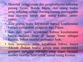 • Menolak penggunaan dan penghormatan terhadap 
patung Yesus, Bunda Maria, dan orang kudus 
serta terhadap relikui (barang-barang peninggalan 
atau sisa-sisa tubuh dari orang kudus/ santo-santa). 
• Sola gratia, yaitu keyakinan bahwa keselamatan 
(surga) merupakan anugerah dari Tuhan. 
• Sola fide, yaitu keyakinan bahwa keselamatan 
hanya melalui iman di dalam Yesus sebagai 
Kristus, bukan melalui perbuatan baik. 
• Sola scriptura, yaitu keyakinan bahwa hanya 
Alkitab (bukan tradisi gereja atau interprestasi 
gerejawi terhadap Alkitab) yang dapat menjadi 
sumber otoritas final untuk semua orang Kristen. 
 