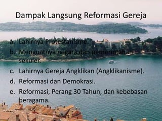 Dampak Langsung Reformasi Gereja 
a. Lahirnya Protestanisme. 
b. Menguatnya negara dan pemerintahan 
sekuler. 
c. Lahirnya Gereja Angklikan (Angklikanisme). 
d. Reformasi dan Demokrasi. 
e. Reformasi, Perang 30 Tahun, dan kebebasan 
beragama. 
 