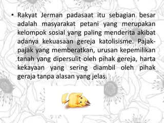• Rakyat Jerman padasaat itu sebagian besar 
adalah masyarakat petani yang merupakan 
kelompok sosial yang paling menderita akibat 
adanya kekuasaan gereja katolisisme. Pajak-pajak 
yang memberatkan, urusan kepemilikan 
tanah yang dipersulit oleh pihak gereja, harta 
kekayaan yang sering diambil oleh pihak 
geraja tanpa alasan yang jelas. 
 