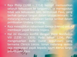 • Raja Philip (1268 – 1314) berniat memusatkan 
seluruh kekuasaan ke tangannya. Ia menegaskan 
tidak ada kekuasaan lain, termaksud Paus, yang 
berhak campur tangan dalam urusan monarki. Ia 
melarang semua rohaniwan Gereja terlibat dalam 
pembuatan Undang-Undang. 
• Raja mewajibkan rohaniwan Gereja (klerus) untuk 
membayar pajak kepada negara. 
• Hal ini memicu konflik dengan Pope Bonifasius 
VIII (1235 – 1303). Pada tahun 1296, Paus 
mengeluarkan bulla (surat keputusan) yang 
bernama Clericis Laicos. Isinya melarang semua 
raja memungut pajak kepada kaum klerus tanpa 
presetujuan Paus. 
 