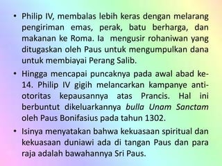 • Philip IV, membalas lebih keras dengan melarang 
pengiriman emas, perak, batu berharga, dan 
makanan ke Roma. Ia mengusir rohaniwan yang 
ditugaskan oleh Paus untuk mengumpulkan dana 
untuk membiayai Perang Salib. 
• Hingga mencapai puncaknya pada awal abad ke- 
14. Philip IV gigih melancarkan kampanye anti-otoritas 
kepausannya atas Prancis. Hal ini 
berbuntut dikeluarkannya bulla Unam Sanctam 
oleh Paus Bonifasius pada tahun 1302. 
• Isinya menyatakan bahwa kekuasaan spiritual dan 
kekuasaan duniawi ada di tangan Paus dan para 
raja adalah bawahannya Sri Paus. 
 