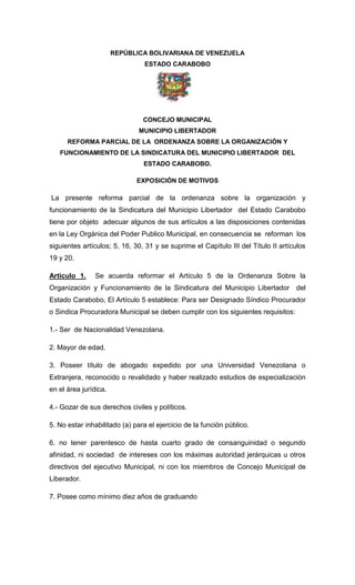 REPÚBLICA BOLIVARIANA DE VENEZUELA
ESTADO CARABOBO
CONCEJO MUNICIPAL
MUNICIPIO LIBERTADOR
REFORMA PARCIAL DE LA ORDENANZA SOBRE LA ORGANIZACIÓN Y
FUNCIONAMIENTO DE LA SINDICATURA DEL MUNICIPIO LIBERTADOR DEL
ESTADO CARABOBO.
EXPOSICIÓN DE MOTIVOS
La presente reforma parcial de la ordenanza sobre la organización y
funcionamiento de la Sindicatura del Municipio Libertador del Estado Carabobo
tiene por objeto adecuar algunos de sus artículos a las disposiciones contenidas
en la Ley Orgánica del Poder Publico Municipal, en consecuencia se reforman los
siguientes artículos; 5, 16, 30, 31 y se suprime el Capítulo III del Título II artículos
19 y 20.
Articulo 1. Se acuerda reformar el Artículo 5 de la Ordenanza Sobre la
Organización y Funcionamiento de la Sindicatura del Municipio Libertador del
Estado Carabobo, El Artículo 5 establece: Para ser Designado Síndico Procurador
o Sindica Procuradora Municipal se deben cumplir con los siguientes requisitos:
1.- Ser de Nacionalidad Venezolana.
2. Mayor de edad.
3. Poseer título de abogado expedido por una Universidad Venezolana o
Extranjera, reconocido o revalidado y haber realizado estudios de especialización
en el área jurídica.
4.- Gozar de sus derechos civiles y políticos.
5. No estar inhabilitado (a) para el ejercicio de la función público.
6. no tener parentesco de hasta cuarto grado de consanguinidad o segundo
afinidad, ni sociedad de intereses con los máximas autoridad jerárquicas u otros
directivos del ejecutivo Municipal, ni con los miembros de Concejo Municipal de
Liberador.
7. Posee como mínimo diez años de graduando
 