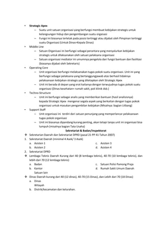 •

•

•

•

•


1.

2.




Strategic Apex
– Suatu unit satuan organisasi yang berfungsi membuat kebijakan strategis untuk
kelangsungan hidup dan pengembangan suatu orgaisasi
– Fungsi ini biasanya terletak pada posisi tertinggi atau dijabat oleh Pimpinan tertinggi
suatu Organisasi (Untuk Dinas=Kepala Dinas)
Middle Line
– Satuan Organisasi ini berfungsi sebagai perantara yang menyalurkan kebijakan
strategis untuk dilaksanakan oleh satuan pelaksana organisasi
– Satuan organisasi mediator ini umumnya pengelola dari fungsi bantuan dan fasilitasi
(biasanya dijabat oleh Sekretaris)
Operating Core
– Unit organisasi berfungsi melaksanakan tugas pokok suatu organisasi. Unit ini yang
berfungsi sebagai pelaksana yang bertanggungjawab atas berhasil tidaknya
pelaksanaan kebijakan strategis yang ditetapkan oleh Strategic Apex
– Unit ini berada di depan yang erat kaitanya dengan terwujudnya tugas pokok suatu
organisasi (Dinas kesehatan= rumah sakit, poli klinik dsb.)
Techno-Structure
– Unit ini berfungsi sebagai analis yang memberikan bantuan (hasil analisisnya)
kepada Strategic Apex mengenai segala aspek yang berkaitan dengan tugas pokok
organisasi untuk masukan pengambilan kebijakan (Misalnya: bagian Litbang)
Support Staff
– Unit organisasi ini terdiri dari satuan penunjang yang memperlancar pelaksanaan
tugas pokok organisasi
– Unit ini biasanya dipandang kurang penting, akan tetapi tanpa unit ini organisasi bisa
lumpuh (misalnya bagian Tata Usaha)
Sekretariat & Badan/Inspektorat
Sekretarian Daerah dan Sekretariat DPRD (pasal 21 PP 41 Tahun 2007)
Sekretariat Daerah (minimal 4 Asek/ 3 Asek)
a. Asisten 1
c. Asisten 3
b. Asisten 2
d. Asisten 4
Sekretariat DPRD
Lembaga Teknis Daerah Kurang dari 40 (8 lembaga teknis), 40-70 (10 lembaga teknis), dan
lebih dari 70 (12 lembaga teknis)
a. Badan
c. Satuan Polisi Pamong Praja
b. Kantor
d. Rumah Sakit Umum Daerah
Satuan lain
Dinas Daerah kurang dari 40 (12 dinas), 40-70 (15 Dinas), dan Lebih dari 70 (18 Dinas)
a. Dinas
Wilayah
b. Distrik/kecamatan dan kelurahan.

 