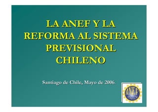 LA ANEF Y LA
REFORMA AL SISTEMA
   PREVISIONAL
     CHILENO

  Santiago de Chile, Mayo de 2006.
 
