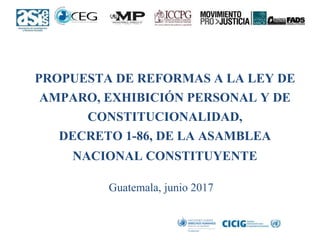 PROPUESTA DE REFORMAS A LA LEY DE
AMPARO, EXHIBICIÓN PERSONAL Y DE
CONSTITUCIONALIDAD,
DECRETO 1-86, DE LA ASAMBLEA
NACIONAL CONSTITUYENTE
Guatemala, junio 2017
 