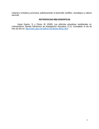 2
material y simbólica y promueva auténticamente el desarrollo científico, tecnológico y cultural
nacional.
REFERENCIAS BIBLIOGRÁFICAS
López Guerra, S. y Flores, M. (2006). Las reformas educativas neoliberales en
Latinoamérica. Revista Electrónica de Investigación Educativa, 8 (1). Consultado el día de
mes de año en: http://redie.uabc.mx/vol8no1/contenido-flores.html
 