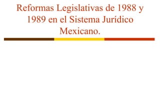 Reformas Legislativas de 1988 y
1989 en el Sistema Jurídico
Mexicano.
 