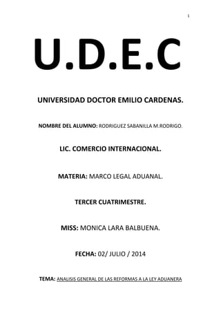 1 
U.D.E.C 
UNIVERSIDAD DOCTOR EMILIO CARDENAS. 
NOMBRE DEL ALUMNO: RODRIGUEZ SABANILLA M.RODRIGO. 
LIC. COMERCIO INTERNACIONAL. 
MATERIA: MARCO LEGAL ADUANAL. 
TERCER CUATRIMESTRE. 
MISS: MONICA LARA BALBUENA. 
FECHA: 02/ JULIO / 2014 
TEMA: ANALISIS GENERAL DE LAS REFORMAS A LA LEY ADUANERA 
 