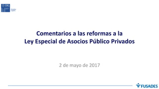 Comentarios a las reformas a la
Ley Especial de Asocios Público Privados
2 de mayo de 2017
 