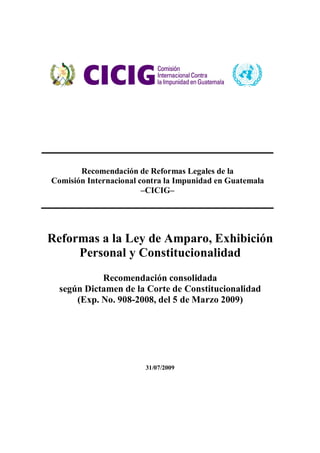 Recomendación de Reformas Legales de la
Comisión Internacional contra la Impunidad en Guatemala
–CICIG–
Reformas a la Ley de Amparo, Exhibición
Personal y Constitucionalidad
Recomendación consolidada
según Dictamen de la Corte de Constitucionalidad
(Exp. No. 908-2008, del 5 de Marzo 2009)
31/07/2009
 