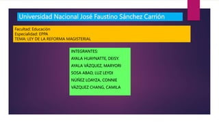 Universidad Nacional José Faustino Sánchez Carrión
INTEGRANTES:
AYALA HUAYNATTE, DEISY.
AYALA VÁZQUEZ, MARYORI
SOSA ABAD, LUZ LEYDI
NÚÑEZ LOAYZA, CONNIE
VÁZQUEZ CHANG, CAMILA
Facultad: Educación
Especialidad: EPPA
TEMA: LEY DE LA REFORMA MAGISTERIAL
 