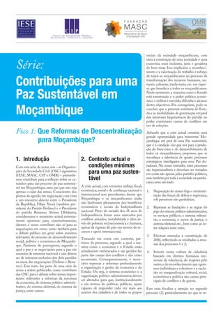 Série:
Contribuições para uma
Paz Sustentável em
Moçambique
Foco 1: Que Reformas de Descentralização
para Moçambique?
1.	Introdução
Com esta série de notas,nós – as Organiza-
ções da Sociedade Civil (OSC) signatárias
(IESE, MASC, CIP e OMR) – pretende-
mos contribuir para a reflexão sobre os ca-
minhos para um processo de paz sustentá-
vel em Moçambique, uma paz que não seja
apenas o calar das armas. Conscientes dos
pontos da agenda em negociação com vista
a um encontro directo entre o Presidente
da República, Filipe Nyusi (também pre-
sidente do Partido Frelimo) e o Presidente
do partido Renamo, Afonso Dhlakama,
consideramos o momento actual extrema-
mente oportuno para, construtivamente,
darmos o nosso contributo não só para as
negociações em curso, como também para
o debate público em geral sobre assuntos
relevantes do processo de desenvolvimento
social, político e económico de Moçambi-
que. Partimos do pressuposto, segundo o
qual a paz e as negociações para a paz são
assuntos de interesse nacional e não devem
ser de interesse exclusivo dos dois partidos
na mesa das negociações (Frelimo e Rena-
mo). Este texto faz parte de uma série de
notas a serem publicadas como contributo
das OSC para o debate sobre temas impor-
tantes referentes a reformas da estrutura
da economia, do sistema político-adminis-
trativo, do sistema eleitoral, do sistema da
justiça, entre outros.
2.	 Contexto actual e
condições mínimas
para uma paz susten-
tável
A crise actual, com vertentes militar, fiscal,
económica, social e de confiança nacional e
internacional sem precedentes, ilustra que
Moçambique e os moçambicanos ainda
não desfrutam plenamente dos benefícios
económicos e sociais da Independência
nacional. Perto da metade dos 41 anos de
Independência foram anos marcados por
conflitos armados, instabilidade e altos ní-
veis de pobreza socioeconómica e humana,
apesar da riqueza do país em termos de re-
cursos e apoio internacional.
Tomando em conta este contexto, par-
timos da premissa, segundo a qual a ma-
neira como a economia e o Estado estão
actualmente estruturados e são geridos faz
parte das causas dos conflitos e das crises
recorrentes. Consequentemente, é neces-
sário repensar e reformar profundamente
a organização e gestão da economia e do
Estado. Ou seja, o sistema económico e a
organização político-administrativa devem
ser alterados para que, institucionalmente
e em termos de políticas públicas, sejam
capazes de responder cada vez mais aos
anseios dos cidadãos e de todos os grupos
sociais da sociedade moçambicana, com
vista à construção de uma sociedade e uma
economia mais inclusiva, justa e geradora
do bem-estar. Isso implicaria o reconheci-
mento e a valorização do trabalho e esforço
de todos os moçambicanos no processo da
transformação dos recursos humanos, na-
turais, culturais, intelectuais, etc. em rique-
za que beneficia a todos os moçambicanos.
Neste momento, a maneira como o Estado
está estruturado e o poder político, econó-
mico e militar é exercido,dificulta o alcance
destes objectivos. Por conseguinte, pode-se
concluir que a presente estrutura do Esta-
do e as modalidades de governação em prol
dos interesses hegemónicos do partido no
poder constituem causas de conflitos em
vez de soluções.
Achando que a crise actual constitui uma
grande oportunidade para ‘reinventar’ Mo-
çambique em prol de uma Paz sustentável,
que é a condição sine qua non para a produ-
ção do bem-estar e do desenvolvimento de
todos os moçambicanos, propomos que se
reconheça a relevância de quatro processos
estratégicos interligados para uma Paz du-
radoura. No nosso entender, estes processos
são imprescindíveis e deveriam ser tomados
em conta não apenas pelos partidos políticos,
mas também por toda a sociedade moçambi-
cana como um todo:
1.	 Negociação do cessar-fogo e reestrutu-
ração das forças de defesa e segurança,
sob premissas não partidárias;
2.	 Repensar as fundações e as regras do
jogo do sistema político-administrativo,
os serviços públicos, o sistema tributá-
rio, a economia, o sector da justiça, o
sistema eleitoral etc., bem como as in-
ter-relações entre estes;
3.	 Efectuar emendas à constituição de
2004, reflectindo os resultados a ema-
nar dos processos 1 e 2;
4.	 Investir numa cultura de cidadania
baseada em direitos humanos uni-
versais da tolerância, do respeito pelo
outro,e do reconhecimento que egoís-
mos individuais e colectivos e a exclu-
são ou marginalização cultural, social,
económica e política são causas prin-
cipais de conflitos e de guerra.
Esta nota focaliza a atenção no segundo
processo (2), particularmente no que se re-
 