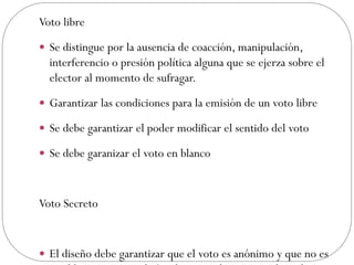 Voto libre
 Se distingue por la ausencia de coacción, manipulación,
  interferencio o presión política alguna que se ejerza sobre el
  elector al momento de sufragar.
 Garantizar las condiciones para la emisión de un voto libre

 Se debe garantizar el poder modificar el sentido del voto

 Se debe garanizar el voto en blanco



Voto Secreto


 El diseño debe garantizar que el voto es anónimo y que no es
 