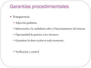 Garantías procedimientales
 Transparencia:

   Adpoción paulatina.

   Información a la ciudadanía sobre el funcionamiento del sistema

   Oportunidad de práctica a los electores

   Garantizar la observación en todo momento.



   Verificación y control
 