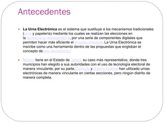 Antecedentes
   La Urna Electrónica es el sistema que sustituye a los mecanismos tradicionales
    (urna y papelería) mediante los cuales se realizan las elecciones en
    la democracia representativa, por una serie de componentes digitales que
    permiten hacer más eficiente el proceso electoral. La Urna Electrónica se
    inscribe como una herramienta dentro de las propuestas que engloban el
    concepto devoto electrónico.1

   México tiene en el Estado de Jalisco su caso más representativo, donde tres
    municipios han elegido a sus autoridades con el uso de tecnología electoral de
    manera vinculante; por su parte,Coahuila y Distrito Federal han utilizado urnas
    electrónicas de manera vinculante en ciertas secciones, pero ningún distrito de
    manera completa.
 