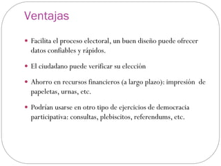 Ventajas
 Facilita el proceso electoral, un buen diseño puede ofrecer
  datos confiables y rápidos.
 El ciudadano puede verificar su elección

 Ahorro en recursos financieros (a largo plazo): impresión de
  papeletas, urnas, etc.
 Podrían usarse en otro tipo de ejercicios de democracia
  participativa: consultas, plebiscitos, referendums, etc.
 