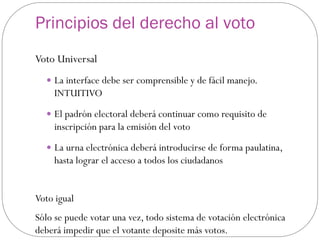Principios del derecho al voto
Voto Universal
   La interface debe ser comprensible y de fácil manejo.
    INTUITIVO
   El padrón electoral deberá continuar como requisito de
    inscripción para la emisión del voto
   La urna electrónica deberá introducirse de forma paulatina,
    hasta lograr el acceso a todos los ciudadanos


Voto igual
Sólo se puede votar una vez, todo sistema de votación electrónica
deberá impedir que el votante deposite más votos.
 