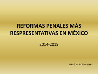 REFORMAS PENALES MÁS
RESPRESENTATIVAS EN MÉXICO
2014-2019
ALFREDO PICAZO REYES
 