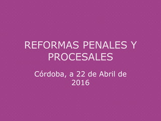 REFORMAS PENALES Y
PROCESALES
Córdoba, a 22 de Abril de
2016
 
