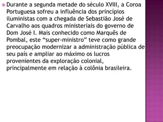  Durante a segunda metade do século XVIII, a Coroa
 Portuguesa sofreu a influência dos princípios
 iluministas com a chegada de Sebastião José de
 Carvalho aos quadros ministeriais do governo de
 Dom José I. Mais conhecido como Marquês de
 Pombal, este “super-ministro” teve como grande
 preocupação modernizar a administração pública de
 seu país e ampliar ao máximo os lucros
 provenientes da exploração colonial,
 principalmente em relação à colônia brasileira.
 