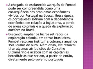 A  chegada do esclarecido Marquês de Pombal
  pode ser compreendida como uma
  conseqüência dos problemas econômicos
  vividos por Portugal na época. Nessa época,
  os portugueses sofriam com a dependência
  econômica em relação à Inglaterra, a perda
  de áreas coloniais e a queda da exploração
  aurífera no Brasil.
 Buscando ampliar os lucros retirados da
  exploração colonial em terras brasileiras,
  Pombal resolveu instituir a cobrança anual de
  1500 quilos de ouro. Além disso, ele resolveu
  tirar algumas atribuições do Conselho
  Ultramarino e acabou com as capitanias
  hereditárias que seriam, a partir de então,
  diretamente pelo governo português.
 