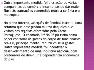  Outra importante medida foi a criação de várias
 companhias de comércio incumbidas de dar maior
 fluxo às transações comerciais entre a colônia e a
 metrópole.

 No plano interno, Marquês de Pombal instituiu uma
 reforma que desagradou muitos daqueles que
 viviam das regalias oferecidas pela Coroa
 Portuguesa. O chamado Erário Régio tinha como
 papel controlar os gastos do corpo de funcionários
 reais e, principalmente, reduzir os seus gastos.
 Outra importante medida foi incentivar o
 desenvolvimento de uma indústria nacional com
 pretensões de diminuir a dependência econômica
 do país.
 
