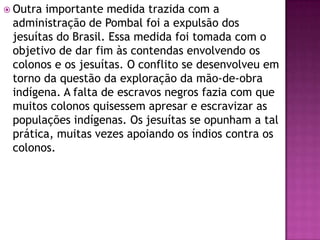  Outra importante medida trazida com a
 administração de Pombal foi a expulsão dos
 jesuítas do Brasil. Essa medida foi tomada com o
 objetivo de dar fim às contendas envolvendo os
 colonos e os jesuítas. O conflito se desenvolveu em
 torno da questão da exploração da mão-de-obra
 indígena. A falta de escravos negros fazia com que
 muitos colonos quisessem apresar e escravizar as
 populações indígenas. Os jesuítas se opunham a tal
 prática, muitas vezes apoiando os índios contra os
 colonos.
 