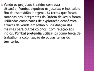  Vendo os prejuízos trazidos com essa
 situação, Pombal expulsou os jesuítas e instituiu o
 fim da escravidão indígena. As terras que foram
 tomadas dos integrantes da Ordem de Jesus foram
 utilizadas como zonas de exploração econômica
 através da venda em leilão ou da doação das
 mesmas para outros colonos. Com relação aos
 índios, Pombal pretendia utilizá-los como força de
 trabalho na colonização de outras terras do
 território.
 