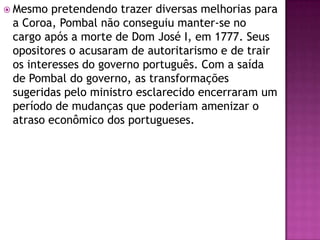  Mesmo  pretendendo trazer diversas melhorias para
 a Coroa, Pombal não conseguiu manter-se no
 cargo após a morte de Dom José I, em 1777. Seus
 opositores o acusaram de autoritarismo e de trair
 os interesses do governo português. Com a saída
 de Pombal do governo, as transformações
 sugeridas pelo ministro esclarecido encerraram um
 período de mudanças que poderiam amenizar o
 atraso econômico dos portugueses.
 