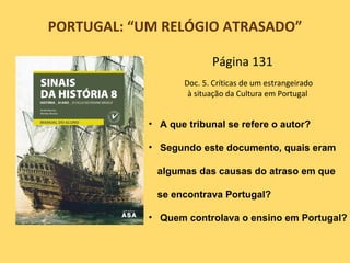 PORTUGAL: “UM RELÓGIO ATRASADO”

                          Página 131
                   Doc. 5. Críticas de um estrangeirado
                    à situação da Cultura em Portugal


            • A que tribunal se refere o autor?

            • Segundo este documento, quais eram

             algumas das causas do atraso em que

             se encontrava Portugal?

            • Quem controlava o ensino em Portugal?
 