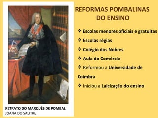REFORMAS POMBALINAS
                                    DO ENSINO
                                Escolas menores oficiais e gratuitas
                                Escolas régias
                                Colégio dos Nobres
                                Aula do Comércio
                                Reformou a Universidade de
                               Coimbra
                                Iniciou a Laicização do ensino



RETRATO DO MARQUÊS DE POMBAL
JOANA DO SALITRE
 