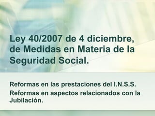Ley 40/2007 de 4 diciembre, de Medidas en Materia de la Seguridad Social.   Reformas en las prestaciones del I.N.S.S. Reformas en aspectos relacionados con la Jubilación. 