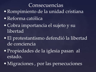 Consecuencias
•Rompimiento de la unidad cristiana
•Reforma católica
•Cobra importancia el sujeto y su
libertad
•El protestantismo defendió la libertad
de conciencia
•Propiedades de la iglesia pasan al
estado.
•Migraciones , por las persecuciones
 