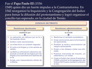 Fue el Papa Paulo III (1534-
1549) quien dio un fuerte impulso a la Contrarreforma. En
1542 reorganizó la Inquisición y la Congregación del Índice
para frenar la difusión del protestantismo y logró organizar el
concilio tan esperado, en la ciudad de Trento.
 
