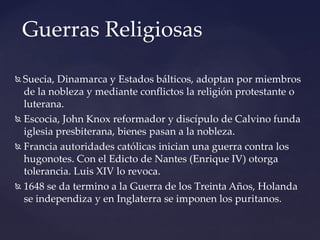  Suecia, Dinamarca y Estados bálticos, adoptan por miembros
de la nobleza y mediante conflictos la religión protestante o
luterana.
 Escocia, John Knox reformador y discípulo de Calvino funda
iglesia presbiterana, bienes pasan a la nobleza.
 Francia autoridades católicas inician una guerra contra los
hugonotes. Con el Edicto de Nantes (Enrique IV) otorga
tolerancia. Luis XIV lo revoca.
 1648 se da termino a la Guerra de los Treinta Años, Holanda
se independiza y en Inglaterra se imponen los puritanos.
Guerras Religiosas
 