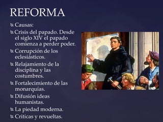 REFORMA
 Causas:
 Crisis del papado. Desde
el siglo XIV el papado
comienza a perder poder.
 Corrupción de los
eclesiásticos.
 Relajamiento de la
disciplina y las
costumbres.
 Fortalecimiento de las
monarquías.
 Difusión ideas
humanistas.
 La piedad moderna.
 Criticas y revueltas.
 