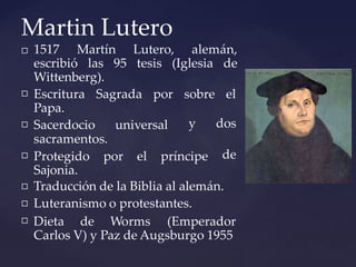 Martin Lutero
 1517 Martín Lutero, alemán,
escribió las 95 tesis (Iglesia de
Wittenberg).
 Escritura Sagrada por

Papa.
Sacerdocio universal
sacramentos.

sobre el
y dos
de
Protegido por el príncipe
Sajonia.


Traducción de la Biblia al alemán.
Luteranismo o protestantes.
 Dieta de Worms (Emperador
Carlos V) y Paz de Augsburgo 1955
 