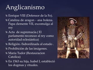 Anglicanismo
 Enrique VIII (Defensor de la Fe).
 Catalina de aragon - ana bolena.
Papa clemente VII, excomulga al
rey
 Acta de supremacía.( El
parlamento reconoce al rey como
autoridad eclesiástica)
 Religión.-Subordinada al estado .
 Prohibición de las imágenes.
 Maria Tudor (Restauracion
Catolica)
 En 1563 su hija, Isabel I, estableció
los dogmas y rituales.
 