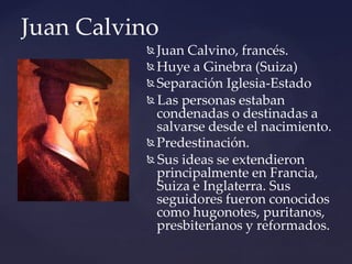 Juan Calvino
 Juan Calvino, francés.
 Huye a Ginebra (Suiza)
 Separación Iglesia-Estado
 Las personas estaban
condenadas o destinadas a
salvarse desde el nacimiento.
 Predestinación.
 Sus ideas se extendieron
principalmente en Francia,
Suiza e Inglaterra. Sus
seguidores fueron conocidos
como hugonotes, puritanos,
presbiterianos y reformados.
 