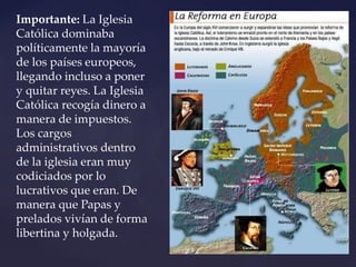 Importante: La Iglesia
Católica dominaba
políticamente la mayoría
de los países europeos,
llegando incluso a poner
y quitar reyes. La Iglesia
Católica recogía dinero a
manera de impuestos.
Los cargos
administrativos dentro
de la iglesia eran muy
codiciados por lo
lucrativos que eran. De
manera que Papas y
prelados vivían de forma
libertina y holgada.
 