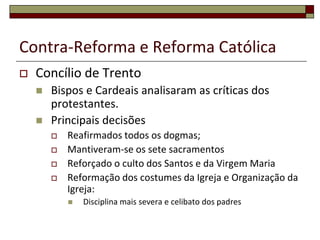 Contra-Reforma e Reforma Católica
   Concílio de Trento
       Bispos e Cardeais analisaram as críticas dos
        protestantes.
       Principais decisões
           Reafirmados todos os dogmas;
           Mantiveram-se os sete sacramentos
           Reforçado o culto dos Santos e da Virgem Maria
           Reformação dos costumes da Igreja e Organização da
            Igreja:
               Disciplina mais severa e celibato dos padres
 